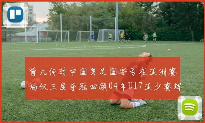曾几何时中国男足国字号在亚洲赛场仅三度夺冠回顾04年U17亚少赛辉煌时刻