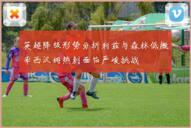 英超降级形势分析利兹与森林低概率西汉姆热刺面临严峻挑战
