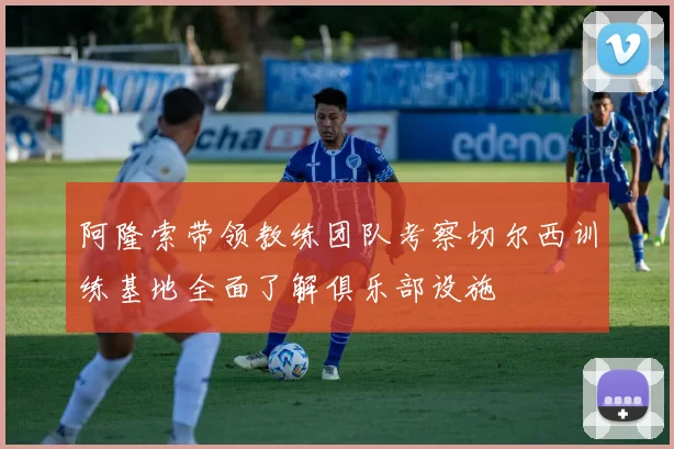阿隆索带领教练团队考察切尔西训练基地全面了解俱乐部设施
