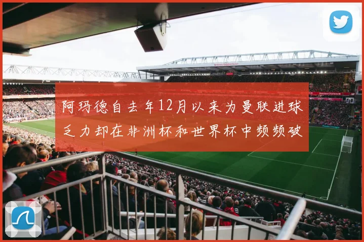 阿玛德自去年12月以来为曼联进球乏力却在非洲杯和世界杯中频频破门
