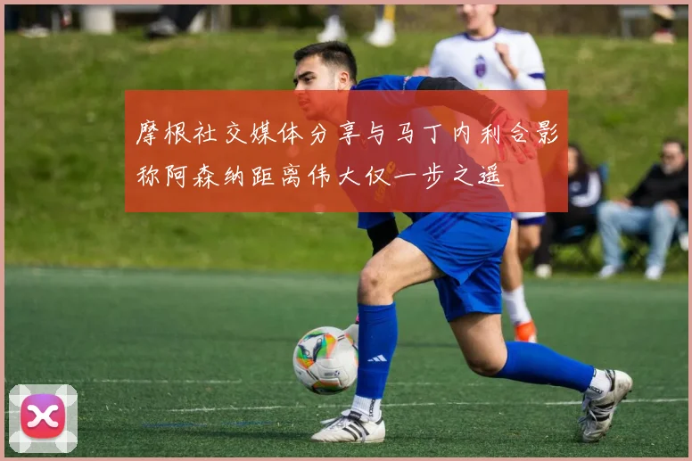 摩根社交媒体分享与马丁内利合影称阿森纳距离伟大仅一步之遥