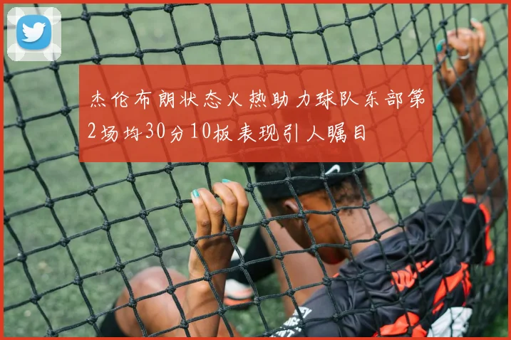 杰伦布朗状态火热助力球队东部第2场均30分10板表现引人瞩目