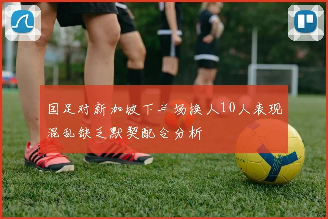 国足对新加坡下半场换人10人表现混乱缺乏默契配合分析