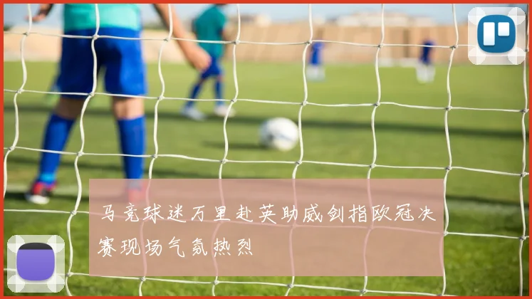 马竞球迷万里赴英助威剑指欧冠决赛现场气氛热烈
